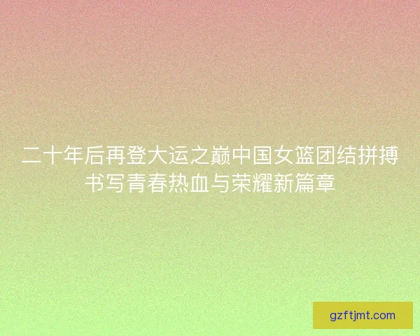 二十年后再登大运之巅中国女篮团结拼搏书写青春热血与荣耀新篇章
