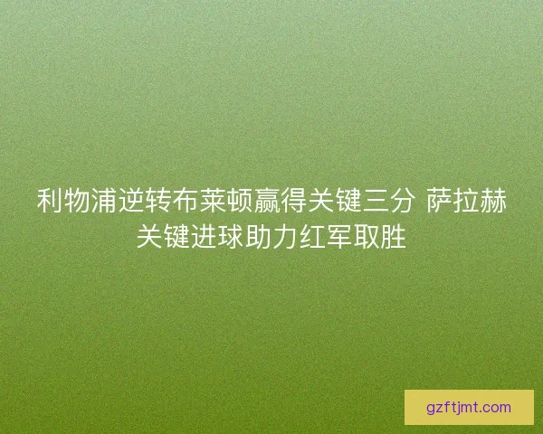 利物浦逆转布莱顿赢得关键三分 萨拉赫关键进球助力红军取胜