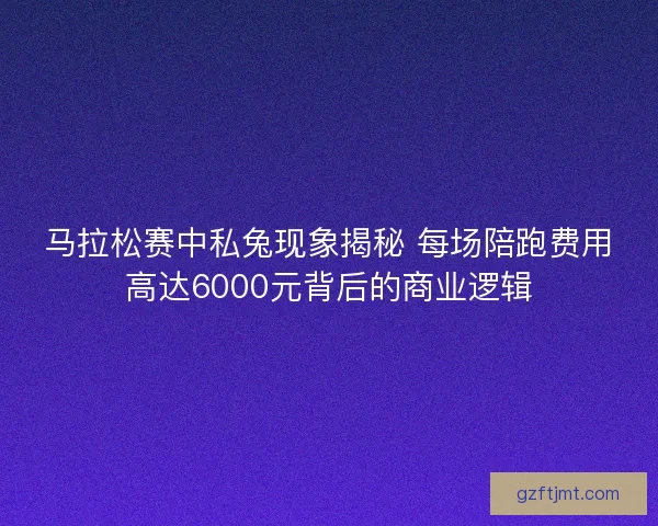 马拉松赛中私兔现象揭秘 每场陪跑费用高达6000元背后的商业逻辑
