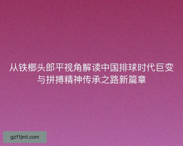 从铁榔头郎平视角解读中国排球时代巨变与拼搏精神传承之路新篇章