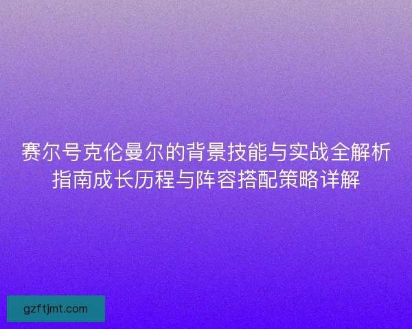 赛尔号克伦曼尔的背景技能与实战全解析指南成长历程与阵容搭配策略详解