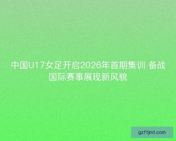 中国U17女足开启2026年首期集训 备战国际赛事展现新风貌